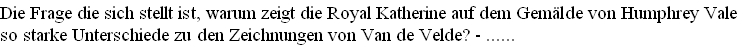 Die Frage die sich stellt ist, warum zeigt die Royal Katherine auf dem Gemälde von Humphrey Vale 
so starke Unterschiede zu den Zeichnungen von Van de Velde? - ......         